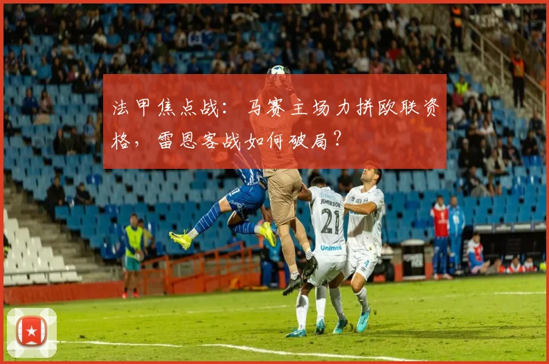 法甲焦点战:马赛主场力拼欧联资格,雷恩客战如何破局?