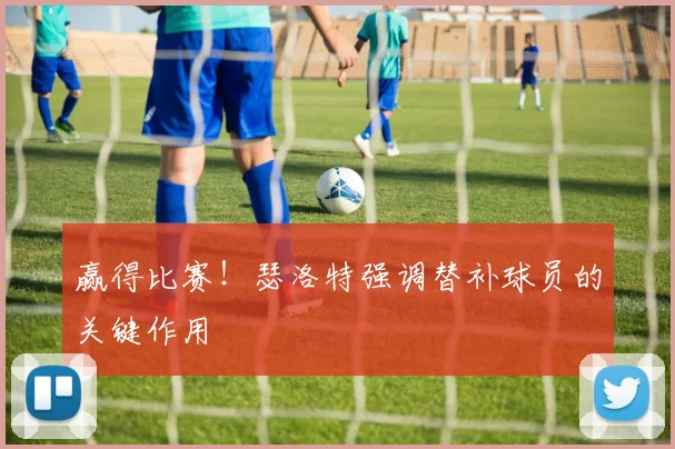 赢得比赛!瑟洛特强调替补球员的关键作用