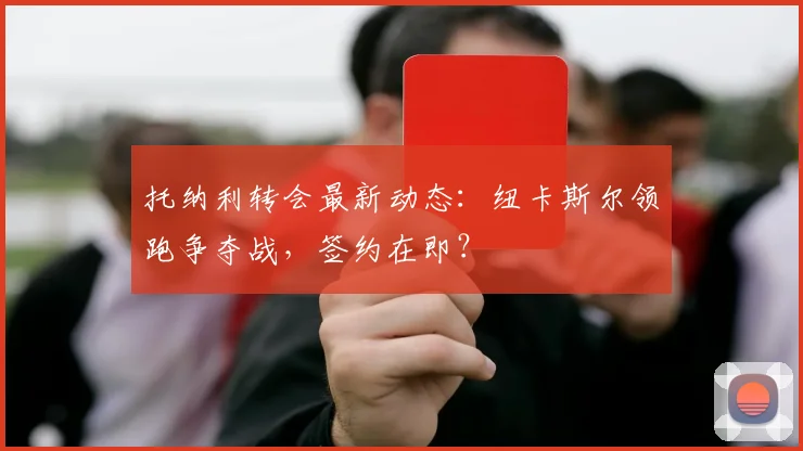 托纳利转会最新动态:纽卡斯尔领跑争夺战,签约在即?