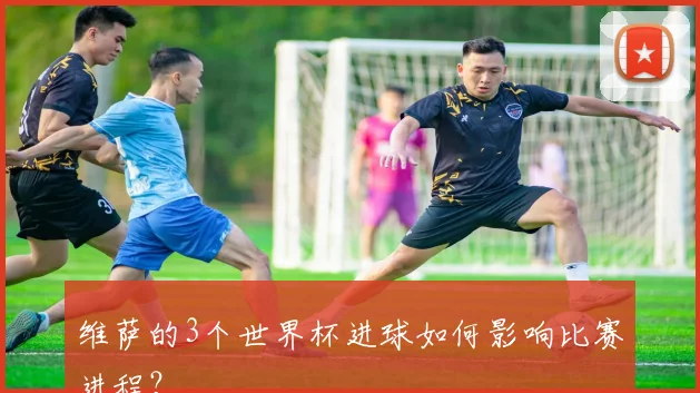 维萨的3个世界杯进球如何影响比赛进程?