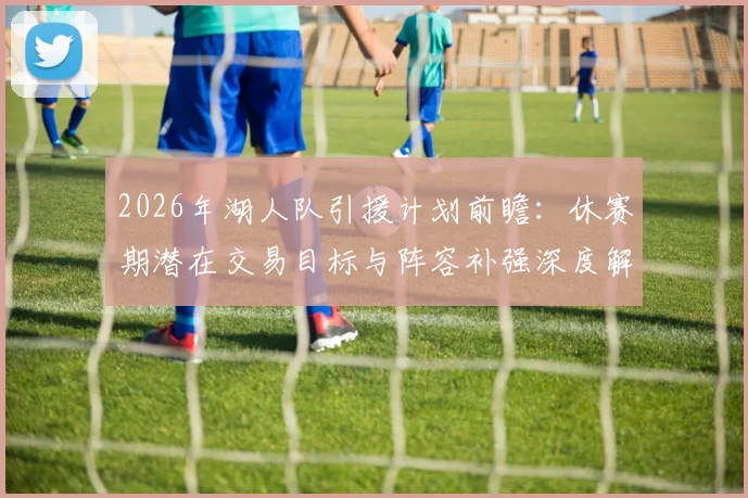2026年湖人队引援计划前瞻:休赛期潜在交易目标与阵容补强深度解析