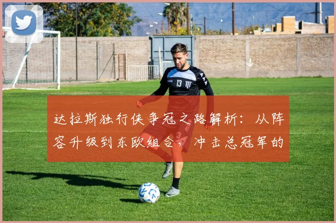 达拉斯独行侠争冠之路解析：从阵容升级到东欧组合，冲击总冠军的三大关键