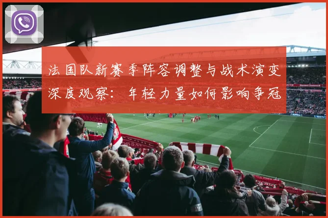 法国队新赛季阵容调整与战术演变深度观察:年轻力量如何影响争冠格局