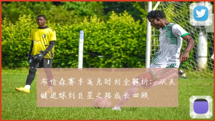 布伦森赛季高光时刻全解析:从关键进球到巨星之路成长回顾